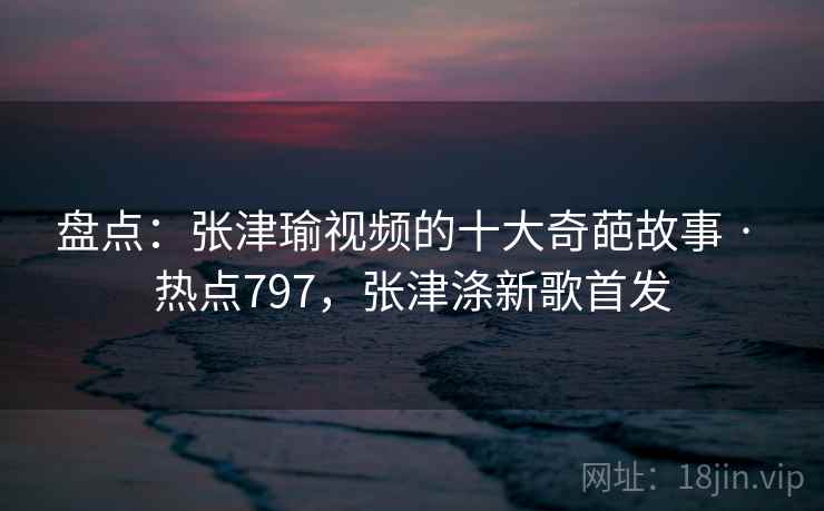 盘点：张津瑜视频的十大奇葩故事 · 热点797，张津涤新歌首发