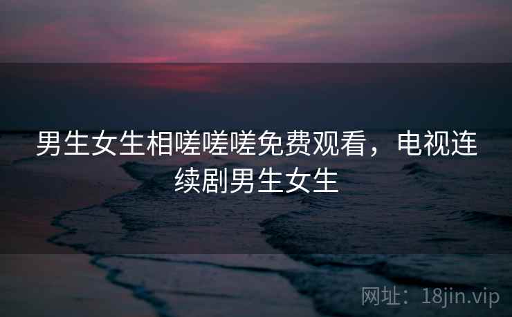 男生女生相嗟嗟嗟免费观看，电视连续剧男生女生
