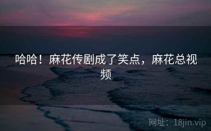 哈哈！麻花传剧成了笑点，麻花总视频