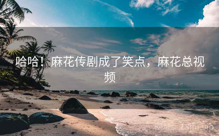 哈哈！麻花传剧成了笑点，麻花总视频