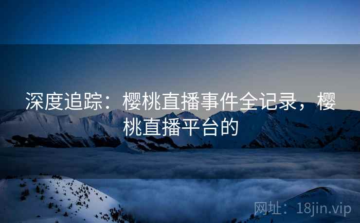 深度追踪：樱桃直播事件全记录，樱桃直播平台的