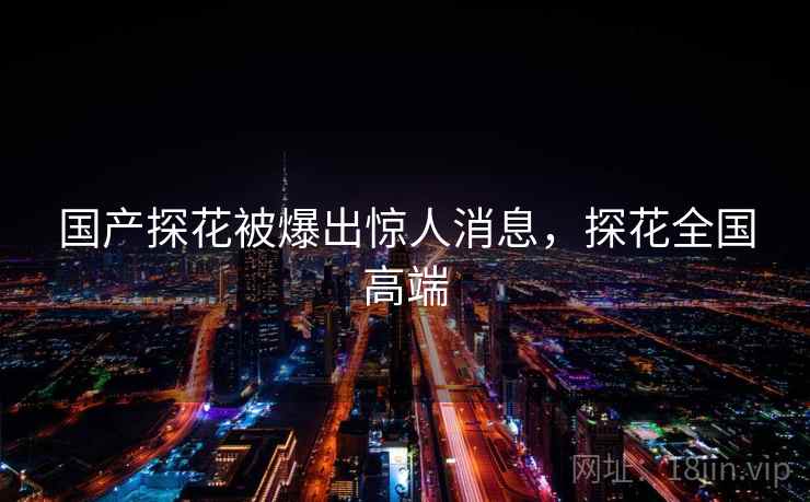 国产探花被爆出惊人消息，探花全国高端