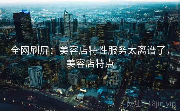 全网刷屏：美容店特性服务太离谱了，美容店特点