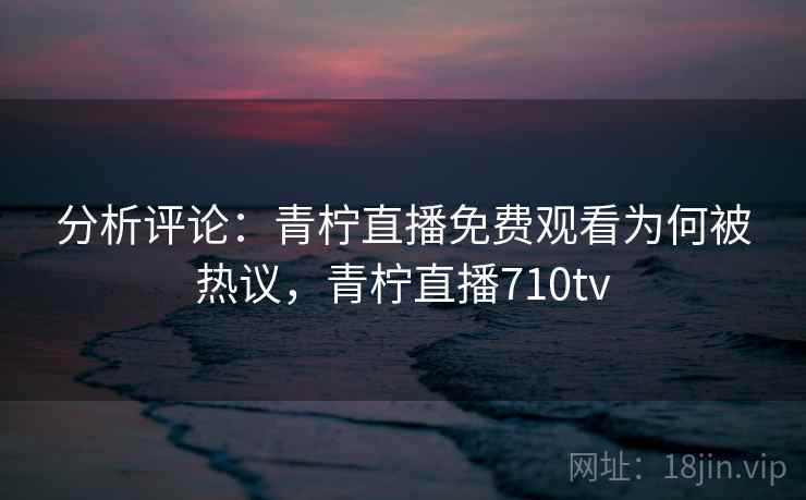分析评论：青柠直播免费观看为何被热议，青柠直播710tv