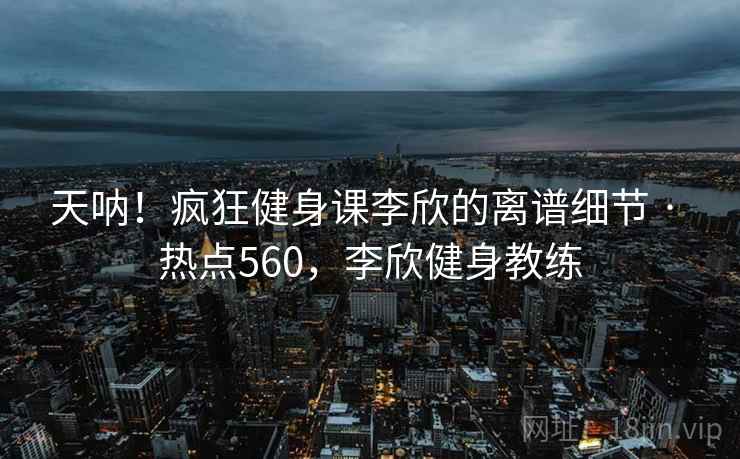天呐！疯狂健身课李欣的离谱细节 · 热点560，李欣健身教练