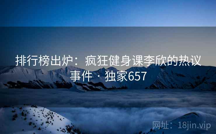 排行榜出炉：疯狂健身课李欣的热议事件 · 独家657