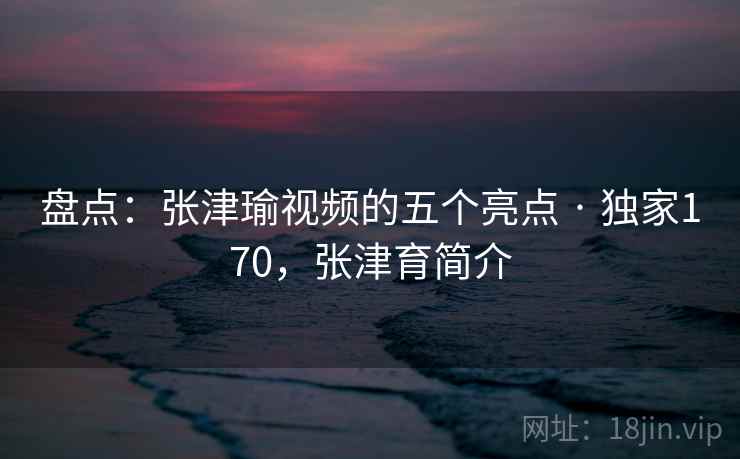 盘点：张津瑜视频的五个亮点 · 独家170，张津育简介
