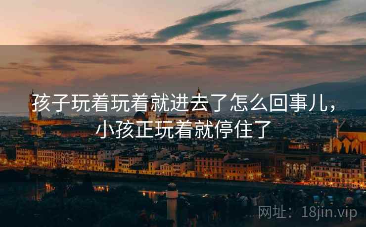 孩子玩着玩着就进去了怎么回事儿，小孩正玩着就停住了