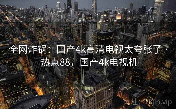 全网炸锅:国产4k高清电视太夸张了 · 热点88,国产4k电视机 全网炸锅:国产4k高清电视太夸张了 · 热点88,国产4k电视机