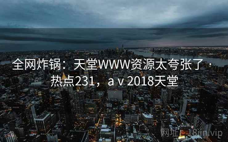 全网炸锅：天堂WWW资源太夸张了 · 热点231，aⅴ2018天堂