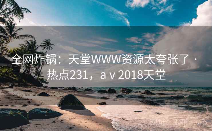 全网炸锅：天堂WWW资源太夸张了 · 热点231，aⅴ2018天堂
