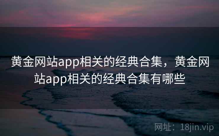 黄金网站app相关的经典合集,黄金网站app相关的经典合集有哪些