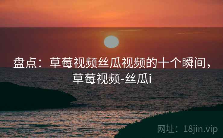盘点:草莓视频丝瓜视频的十个瞬间,草莓视频-丝瓜i 盘点:草莓视频丝瓜视频的十个瞬间,草莓视频-丝瓜i
