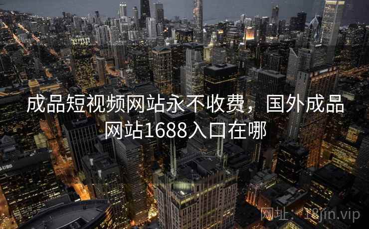 成品短视频网站永不收费,国外成品网站1688入口在哪 成品短视频网站永不收费,国外成品网站1688入口在哪
