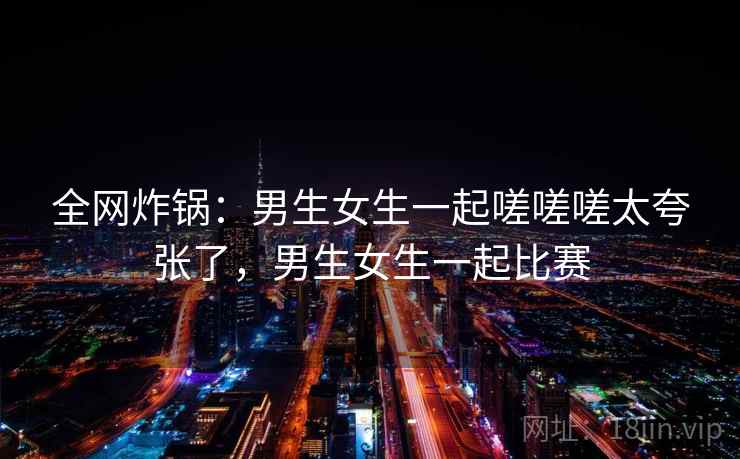 全网炸锅:男生女生一起嗟嗟嗟太夸张了,男生女生一起比赛