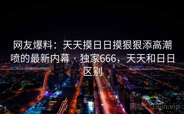 网友爆料:天天摸日日摸狠狠添高潮喷的最新内幕 · 独家666,天天和日日区别