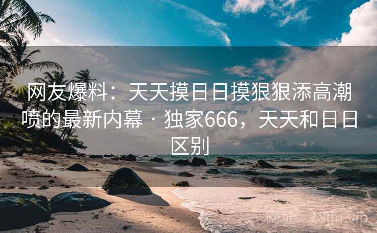 网友爆料:天天摸日日摸狠狠添高潮喷的最新内幕 · 独家666,天天和日日区别 网友爆料:天天摸日日摸狠狠添高潮喷的最新内幕 · 独家666,天天和日日区别