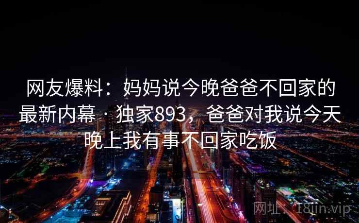 网友爆料:妈妈说今晚爸爸不回家的最新内幕 · 独家893,爸爸对我说今天晚上我有事不回家吃饭 网友爆料:妈妈说今晚爸爸不回家的最新内幕 · 独家893,爸爸对我说今天晚上我有事不回家吃饭