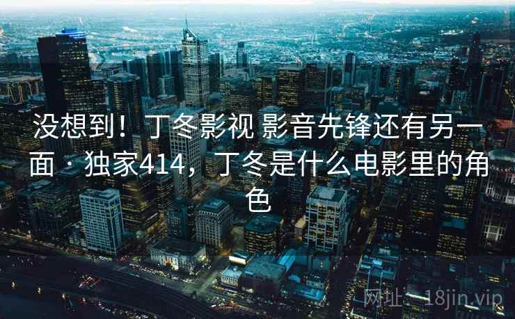 没想到!丁冬影视 影音先锋还有另一面 · 独家414,丁冬是什么电影里的角色 没想到!丁冬影视 影音先锋还有另一面 · 独家414,丁冬是什么电影里的角色