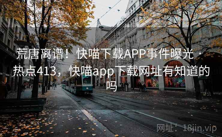 荒唐离谱!快喵下载APP事件曝光 · 热点413,快喵app下载网址有知道的吗