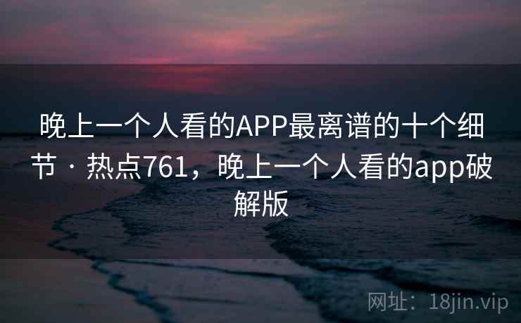 晚上一个人看的APP最离谱的十个细节 · 热点761，晚上一个人看的app破解版