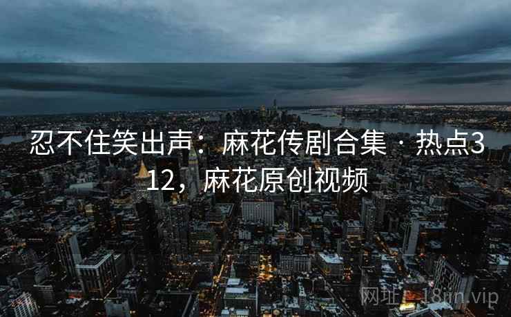 忍不住笑出声:麻花传剧合集 · 热点312,麻花原创视频 忍不住笑出声:麻花传剧合集 · 热点312,麻花原创视频
